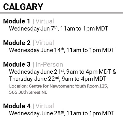 CALGARY, Module 1, Virtual, Wednesday Jun 7th, 11am to 1pm MDT, Module 2 , Virtual, Wednesday June 14th, 11am to 1pm MDT, Module 3 , In-Person, Wednesday June 21st, 9am to 4pm MDT & Thursday June 22nd, 9am to 4pm MDT , Location: Centre for Newcomers: Youth Room 125, 565 36th Street NE, Module 4 , Virtual, Wednesday June 28th, 11am to 1pm MDT