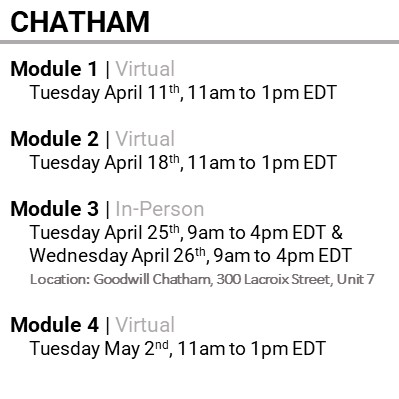 CHATHAM, Module 1, Virtual, Wednesday April 11th, 11am to 1pm EDT, Module 2, Virtual, Wednesday April 18th, 11am to 1pm EDT, Module 3, In-Person, Wednesday April 25th, 9am to 4pm EDT & Thursday April 26th, 9am to 4pm EDT,  Location: Goodwill Chatham, 300 Lacroix Street, Unit 7, Module 4, Virtual, Wednesday May 2nd, 11am to 1pm EDT