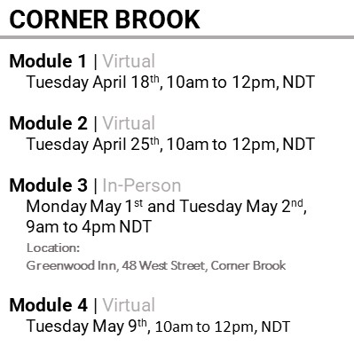 CORNER BROOK, Module 1, Virtual, Tuesday April 18th, 10am to 12pm, NDT, Module 2, Virtual, Tuesday April 25th, 10am to 12pm, NDT, Module 3, In-Person, Monday May 1st and Tuesday May 2nd, 9am to 4pm NDT, Location: Greenwood Inn, 48 West Street, Corner Brook, Module 4, Virtual, Tuesday May 9th, 10am to 12pm, NDT