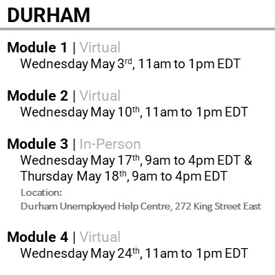 DURHAM, Module 1, Virtual, Wednesday May 3rd, 11am to 1pm EDT, Module 2, Virtual, Wednesday May 10th, 11am to 1pm EDT, Module 3, In-Person, Wednesday May 17th, 9am to 4pm EDT & Thursday May 18th, 9am to 4pm EDT, Location: Durham Unemployed Help Centre, 272 King Street East, Module 4, Virtual, Wednesday May 24th, 11am to 1pm EDT