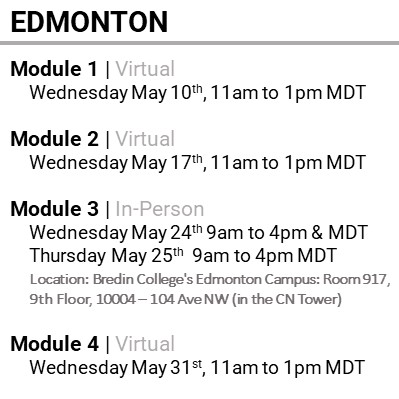 EDMONTON, Module 1 , Virtual, Wednesday May 10th, 11am to 1pm MDT, Module 2 , Virtual, Wednesday May 17th, 11am to 1pm MDT, Module 3 , In-Person, Wednesday May 24th, 9am to 4pm MDT & Thursday May 25th, 9am to 4pm MDT, Location: Bredin College's Edmonton Campus: Room 917, 9th Floor, 10004 – 104 Ave NW (in the CN Tower), Module 4 , Virtual, Wednesday May 31st, 11am to 1pm MDT