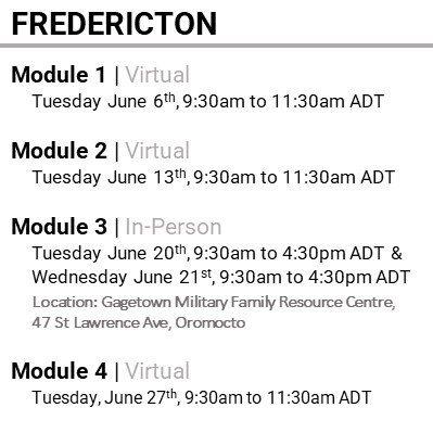 FREDERICTON, Module 1 , Virtual, Tuesday June 6th, 9:30am to 11:30am ADT, Module 2 , Virtual, Tuesday June 13th, 9:30am to 11:30am ADT, Module 3 , In-Person, Tuesday June 20th, 9:30am to 4:30pm ADT & Wednesday June 21st, 9:30am to 4:30pm ADT, Location: Gagetown Military Family Resource Centre, 47 St Lawrence Ave, Oromocto, Module 4 , Virtual, Tuesday, June 27th, 9:30am to 11:30am ADT