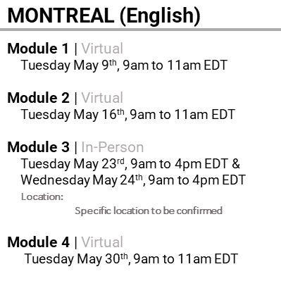 MONTREAL (English), Module 1, Virtual, Tuesday May 9th, 9am to 11am EDT, Module 2, Virtual, Tuesday May 16th, 9am to 11am EDT, Module 3, In-Person, Tuesday May 23rd, 9am to 4pm EDT & Wednesday May 24th, 9am to 4pm EDT, Location: Specific location to be confirmed, Module 4, Virtual, Tuesday May 30th, 9am to 11am EDT