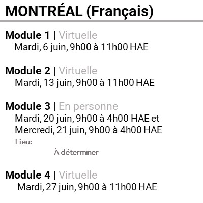 MONTRÉAL (Français), Module 1, Virtuelle, Mardi, 6 juin, 9h00 à 11h00 HAE, Module 2, Virtuelle, Mardi, 13 juin, 9h00 à 11h00 HAE, Module 3, En personne, Mardi, 20 juin, 9h00 à 4h00 HAE et Mercredi, 21 juin, 9h00 à 4h00 HAE, Lieu: À déterminer, Module 4, Virtuelle, Mardi, 27 juin, 9h00 à 11h00 HAE