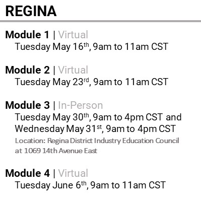 REGINA, Module 1, Virtual Tuesday May 16th, 9am to 11am CST  Module 2, Virtual Tuesday May 23rd, 9am to 11am CST  Module 3, In-Person Tuesday May 30th, 9am to 4pm CST and  Wednesday May 31st, 9am to 4pm CST  Location: Regina District Industry Education Council at 1069 14th Avenue East  Module 4, Virtual Tuesday June 6th, 9am to 11am CST