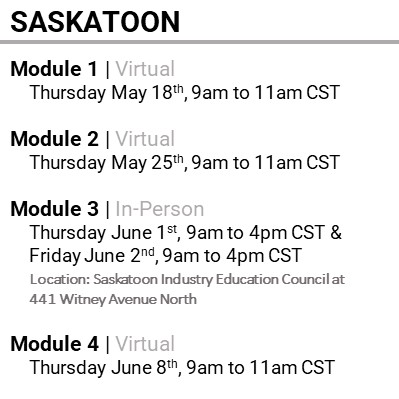 SASKATOON, Module 1, Virtual, Thursday May 18th, 9am to 11am CST, Module 2, Virtual, Thursday May 25th, 9am to 11am CST, Module 3, In-Person, Thursday June 1st, 9am to 4pm CST & Friday June 2nd, 9am to 4pm CST, Location: Saskatoon Industry Education Council at 441 Witney Avenue North, Module 4, Virtual, Thursday June 8th, 9am to 11am CST