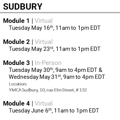 SUDBURY, Module 1, Virtual, Tuesday May 16th, 11am to 1pm EDT, Module 2, Virtual, Tuesday May 23rd, 11am to 1pm EDT, Module 3, In-Person, Tuesday May 30th, 9am to 4pm EDT & Wednesday May 31st, 9am to 4pm EDT, Location: YMCA Sudbury, 10, rue Elm Street, # 132, Module 4, Virtual, Tuesday June 6th, 11am to 1pm EDT